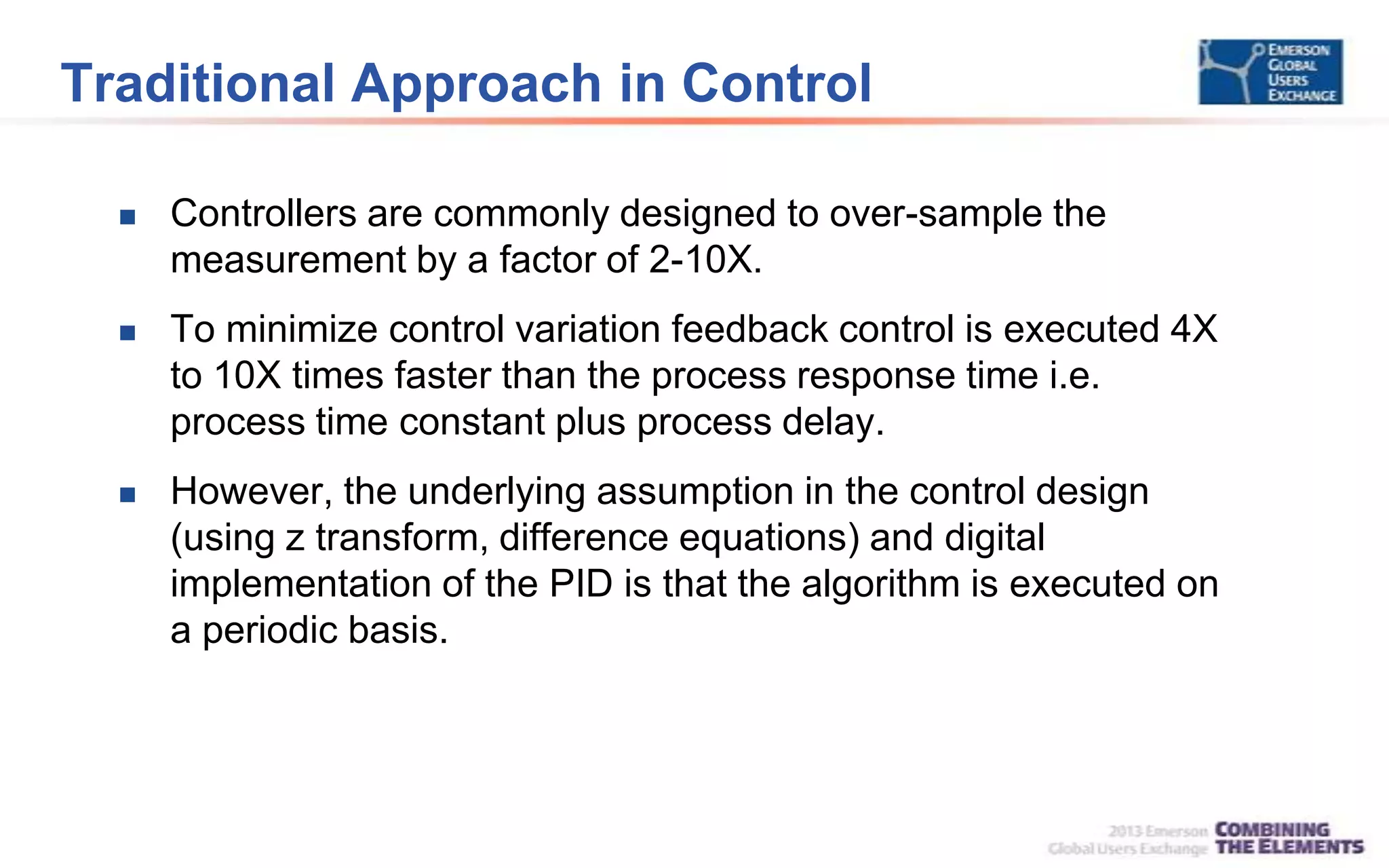 Traditional Approach in Control
 Controllers are commonly designed to over-sample the
measurement by a factor of 2-10X.
 To minimize control variation feedback control is executed 4X
to 10X times faster than the process response time i.e.
process time constant plus process delay.
 However, the underlying assumption in the control design
(using z transform, difference equations) and digital
implementation of the PID is that the algorithm is executed on
a periodic basis.
 