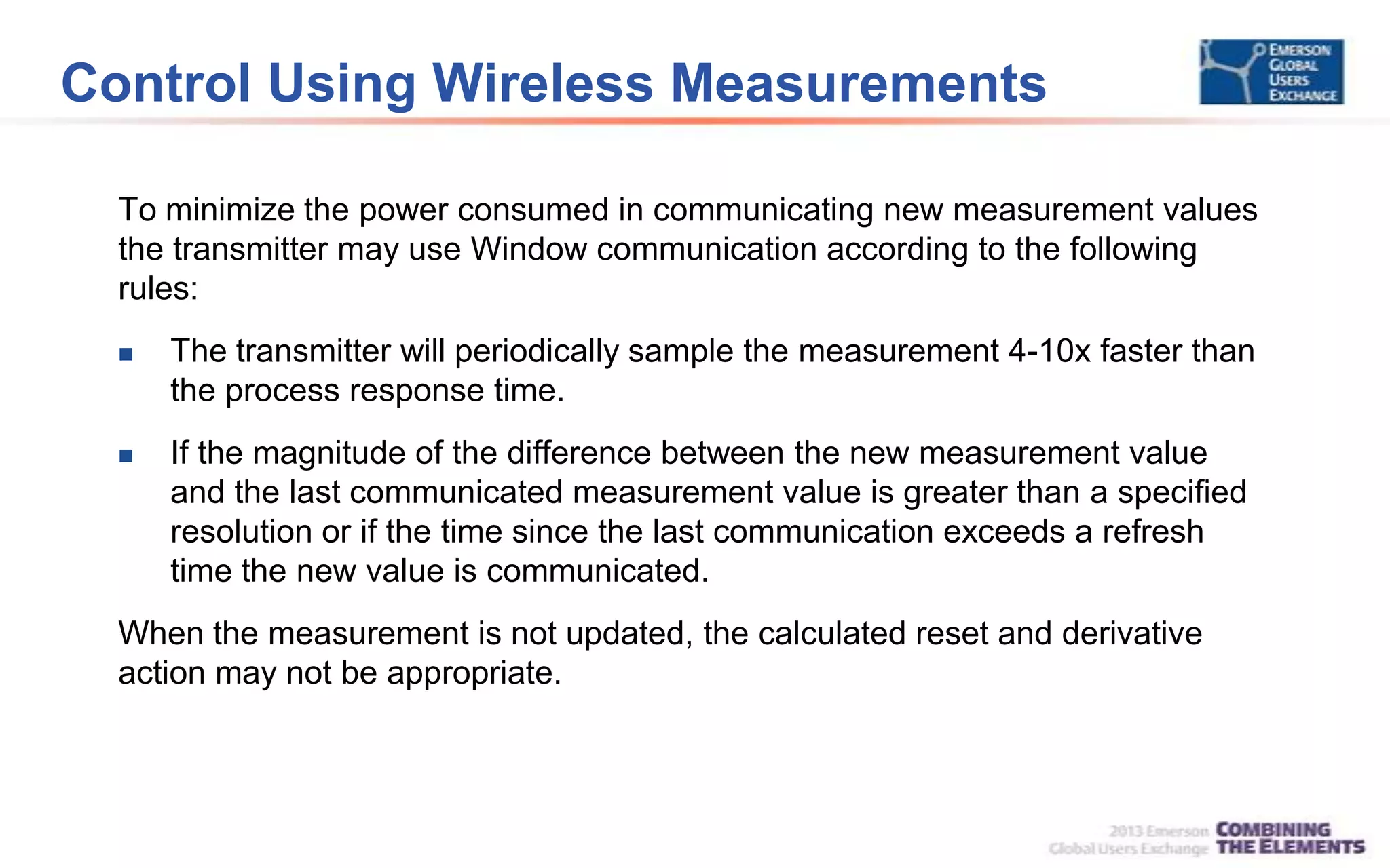 Control Using Wireless Measurements
To minimize the power consumed in communicating new measurement values
the transmitter may use Window communication according to the following
rules:
 The transmitter will periodically sample the measurement 4-10x faster than
the process response time.
 If the magnitude of the difference between the new measurement value
and the last communicated measurement value is greater than a specified
resolution or if the time since the last communication exceeds a refresh
time the new value is communicated.
When the measurement is not updated, the calculated reset and derivative
action may not be appropriate.
 
