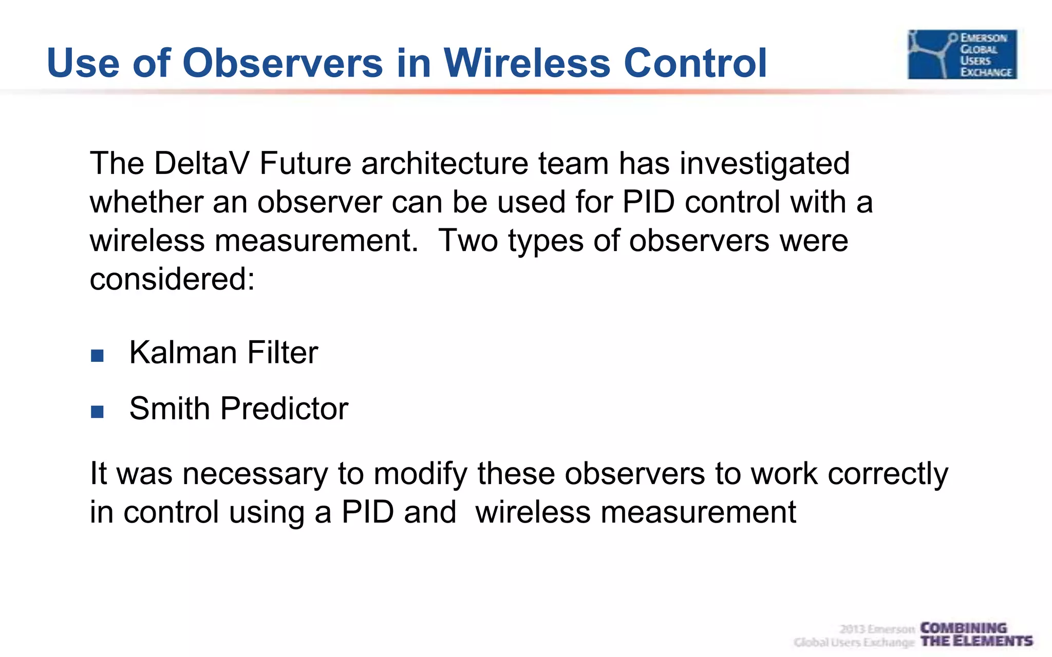 Use of Observers in Wireless Control
The DeltaV Future architecture team has investigated
whether an observer can be used for PID control with a
wireless measurement. Two types of observers were
considered:
 Kalman Filter
 Smith Predictor
It was necessary to modify these observers to work correctly
in control using a PID and wireless measurement
 
