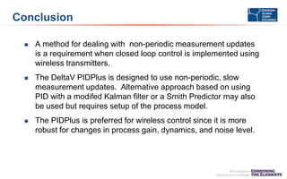 Conclusion
 A method for dealing with non-periodic measurement updates
is a requirement when closed loop control is implemented using
wireless transmitters.
 The DeltaV PIDPlus is designed to use non-periodic, slow
measurement updates. Alternative approach based on using
PID with a modifed Kalman filter or a Smith Predictor may also
be used but requires setup of the process model.
 The PIDPlus is preferred for wireless control since it is more
robust for changes in process gain, dynamics, and noise level.
 