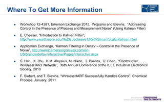 Where To Get More Information
 Workshop 12-4381, Emerson Exchange 2013, Wojsznis and Blevins, “Addressing
Control in the Presence of Process and Measurement Noise” (Using Kalman Filter)
 E. Cheever. “Introduction to Kalman Filter”,
http://www.swarthmore.edu/NatSci/echeeve1/Ref/Kalman/ScalarKalman.html
 Application Exchange, “Kalman Filtering in DeltaV – Control in the Presence of
Noise”, http://www2.emersonprocess.com/en-
US/brands/deltav/interactive/Pages/Interactive.aspx
 S. Han, X. Zhu, K.M. Aloysius, M. Nixon, T. Blevins, D. Chen, “Control over
WirelessHART Network”, 36th Annual Conference of the IEEE Industrial Electronics
Society, 2010
 F. Siebert, and T. Blevins, “WirelessHART Successfully Handles Control”, Chemical
Process, January, 2011
 