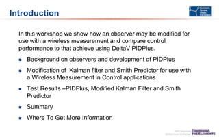 Introduction
In this workshop we show how an observer may be modified for
use with a wireless measurement and compare control
performance to that achieve using DeltaV PIDPlus.
 Background on observers and development of PIDPlus
 Modification of Kalman filter and Smith Predictor for use with
a Wireless Measurement in Control applications
 Test Results –PIDPlus, Modified Kalman Filter and Smith
Predictor
 Summary
 Where To Get More Information
 