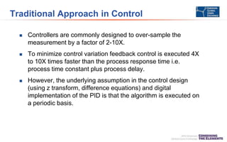Traditional Approach in Control
 Controllers are commonly designed to over-sample the
measurement by a factor of 2-10X.
 To minimize control variation feedback control is executed 4X
to 10X times faster than the process response time i.e.
process time constant plus process delay.
 However, the underlying assumption in the control design
(using z transform, difference equations) and digital
implementation of the PID is that the algorithm is executed on
a periodic basis.
 