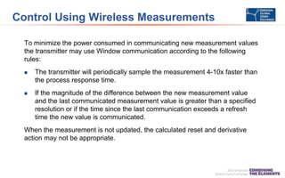 Control Using Wireless Measurements
To minimize the power consumed in communicating new measurement values
the transmitter may use Window communication according to the following
rules:
 The transmitter will periodically sample the measurement 4-10x faster than
the process response time.
 If the magnitude of the difference between the new measurement value
and the last communicated measurement value is greater than a specified
resolution or if the time since the last communication exceeds a refresh
time the new value is communicated.
When the measurement is not updated, the calculated reset and derivative
action may not be appropriate.
 
