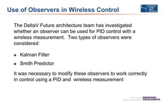Use of Observers in Wireless Control
The DeltaV Future architecture team has investigated
whether an observer can be used for PID control with a
wireless measurement. Two types of observers were
considered:
 Kalman Filter
 Smith Predictor
It was necessary to modify these observers to work correctly
in control using a PID and wireless measurement
 