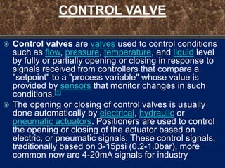 CONTROL VALVE

 Control valves are valves used to control conditions
  such as flow, pressure, temperature, and liquid level
  by fully or partially opening or closing in response to
  signals received from controllers that compare a
  "setpoint" to a "process variable" whose value is
  provided by sensors that monitor changes in such
  conditions.[1]
 The opening or closing of control valves is usually
  done automatically by electrical, hydraulic or
  pneumatic actuators. Positioners are used to control
  the opening or closing of the actuator based on
  electric, or pneumatic signals. These control signals,
  traditionally based on 3-15psi (0.2-1.0bar), more
  common now are 4-20mA signals for industry
 