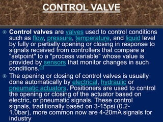 CONTROL VALVE

 Control valves are valves used to control conditions
  such as flow, pressure, temperature, and liquid level
  by fully or partially opening or closing in response to
  signals received from controllers that compare a
  "setpoint" to a "process variable" whose value is
  provided by sensors that monitor changes in such
  conditions.[1]
 The opening or closing of control valves is usually
  done automatically by electrical, hydraulic or
  pneumatic actuators. Positioners are used to control
  the opening or closing of the actuator based on
  electric, or pneumatic signals. These control
  signals, traditionally based on 3-15psi (0.2-
  1.0bar), more common now are 4-20mA signals for
  industry
 