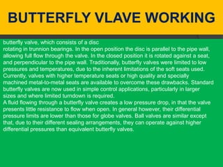 BUTTERFLY VLAVE WORKING
butterfly valve, which consists of a disc
rotating in trunnion bearings. In the open position the disc is parallel to the pipe wall,
allowing full flow through the valve. In the closed position it is rotated against a seat,
and perpendicular to the pipe wall. Traditionally, butterfly valves were limited to low
pressures and temperatures, due to the inherent limitations of the soft seats used.
Currently, valves with higher temperature seats or high quality and specially
machined metal-to-metal seats are available to overcome these drawbacks. Standard
butterfly valves are now used in simple control applications, particularly in larger
sizes and where limited turndown is required.
A fluid flowing through a butterfly valve creates a low pressure drop, in that the valve
presents little resistance to flow when open. In general however, their differential
pressure limits are lower than those for globe valves. Ball valves are similar except
that, due to their different sealing arrangements, they can operate against higher
differential pressures than equivalent butterfly valves.
 