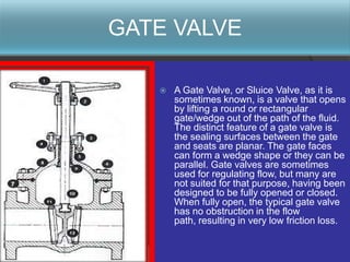 GATE VALVE

      A Gate Valve, or Sluice Valve, as it is
       sometimes known, is a valve that opens
       by lifting a round or rectangular
       gate/wedge out of the path of the fluid.
       The distinct feature of a gate valve is
       the sealing surfaces between the gate
       and seats are planar. The gate faces
       can form a wedge shape or they can be
       parallel. Gate valves are sometimes
       used for regulating flow, but many are
       not suited for that purpose, having been
       designed to be fully opened or closed.
       When fully open, the typical gate valve
       has no obstruction in the flow
       path, resulting in very low friction loss.
 