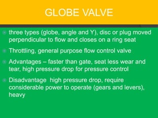 GLOBE VALVE
   three types (globe, angle and Y), disc or plug moved
    perpendicular to flow and closes on a ring seat
   Throttling, general purpose flow control valve
   Advantages – faster than gate, seat less wear and
    tear, high pressure drop for pressure control
   Disadvantage high pressure drop, require
    considerable power to operate (gears and levers),
    heavy
 