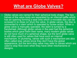 What are Globe Valves?
   Globe valves are named for their spherical body shape. The two
    halves of the valve body are separated by an internal baffle which
    has an opening forming a seat onto which a movable disc can be
    screwed in to close (or shut) the valve. In globe valves, the disc is
    connected to a stem which is operated by screw action. When a
    globe valve is manually operated, the stem is turned by a
    handwheel. Although globe valves in the past had the spherical
    bodies which gave them their name, many modern globe valves
    do not have much of a spherical shape, but the term globe valve
    is still often used for valves that have such an internal
    mechanism. In plumbing, valves with such a mechanism are also
    often called stop valves since they don't have the global
    appearance, but the term stop valve may refer to valves which are
    used to stop flow even when they have other mechanisms or
    designs.
 