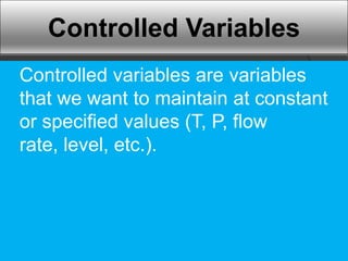 Controlled Variables
Controlled variables are variables
that we want to maintain at constant
or specified values (T, P, flow
rate, level, etc.).
 