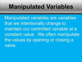 Manipulated Variables
Manipulated variables are variables
that we intentionally change to
maintain our controlled variable at a
constant value. We often manipulate
the values by opening or closing a
valve.
 