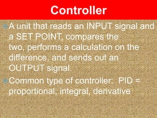 Controller
 A unit that reads an INPUT signal and
  a SET POINT, compares the
  two, performs a calculation on the
  difference, and sends out an
  OUTPUT signal.
 Common type of controller: PID =
  proportional, integral, derivative
 