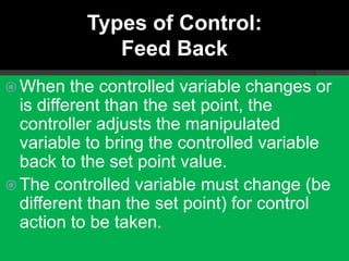 Types of Control:
              Feed Back
 When    the controlled variable changes or
  is different than the set point, the
  controller adjusts the manipulated
  variable to bring the controlled variable
  back to the set point value.
 The controlled variable must change (be
  different than the set point) for control
  action to be taken.
 