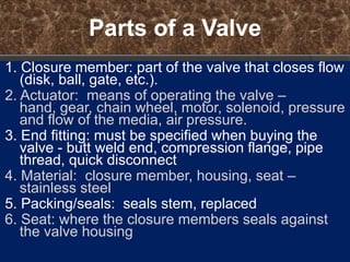 Parts of a Valve
1. Closure member: part of the valve that closes flow
   (disk, ball, gate, etc.).
2. Actuator: means of operating the valve –
   hand, gear, chain wheel, motor, solenoid, pressure
   and flow of the media, air pressure.
3. End fitting: must be specified when buying the
   valve - butt weld end, compression flange, pipe
   thread, quick disconnect
4. Material: closure member, housing, seat –
   stainless steel
5. Packing/seals: seals stem, replaced
6. Seat: where the closure members seals against
   the valve housing
 