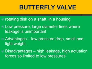 BUTTERFLY VALVE
 rotating   disk on a shaft, in a housing
 Low pressure, large diameter lines where
  leakage is unimportant
 Advantages     – low pressure drop, small and
  light weight
 Disadvantages   – high leakage, high actuation
  forces so limited to low pressures
 