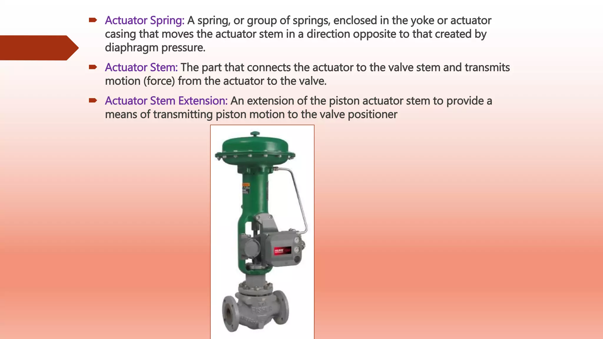  Actuator Spring: A spring, or group of springs, enclosed in the yoke or actuator
casing that moves the actuator stem in a direction opposite to that created by
diaphragm pressure.
 Actuator Stem: The part that connects the actuator to the valve stem and transmits
motion (force) from the actuator to the valve.
 Actuator Stem Extension: An extension of the piston actuator stem to provide a
means of transmitting piston motion to the valve positioner
 