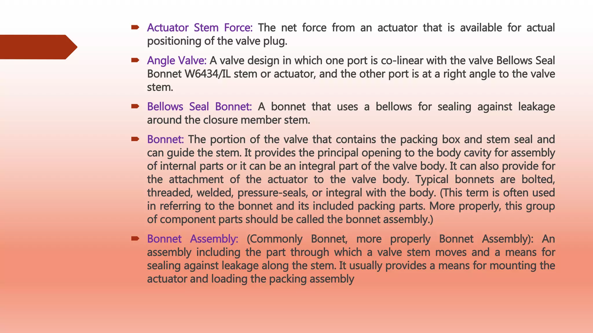  Actuator Stem Force: The net force from an actuator that is available for actual
positioning of the valve plug.
 Angle Valve: A valve design in which one port is co-linear with the valve Bellows Seal
Bonnet W6434/IL stem or actuator, and the other port is at a right angle to the valve
stem.
 Bellows Seal Bonnet: A bonnet that uses a bellows for sealing against leakage
around the closure member stem.
 Bonnet: The portion of the valve that contains the packing box and stem seal and
can guide the stem. It provides the principal opening to the body cavity for assembly
of internal parts or it can be an integral part of the valve body. It can also provide for
the attachment of the actuator to the valve body. Typical bonnets are bolted,
threaded, welded, pressure-seals, or integral with the body. (This term is often used
in referring to the bonnet and its included packing parts. More properly, this group
of component parts should be called the bonnet assembly.)
 Bonnet Assembly: (Commonly Bonnet, more properly Bonnet Assembly): An
assembly including the part through which a valve stem moves and a means for
sealing against leakage along the stem. It usually provides a means for mounting the
actuator and loading the packing assembly
 