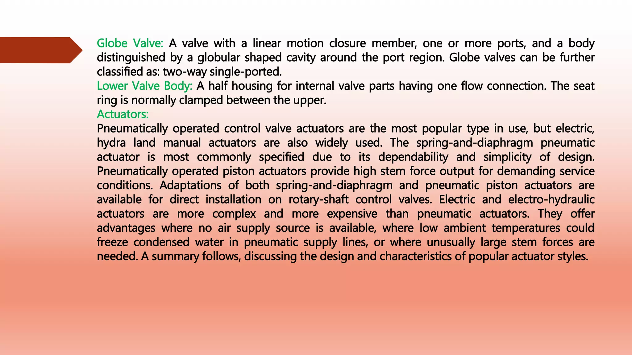 Globe Valve: A valve with a linear motion closure member, one or more ports, and a body
distinguished by a globular shaped cavity around the port region. Globe valves can be further
classified as: two-way single-ported.
Lower Valve Body: A half housing for internal valve parts having one flow connection. The seat
ring is normally clamped between the upper.
Actuators:
Pneumatically operated control valve actuators are the most popular type in use, but electric,
hydra land manual actuators are also widely used. The spring-and-diaphragm pneumatic
actuator is most commonly specified due to its dependability and simplicity of design.
Pneumatically operated piston actuators provide high stem force output for demanding service
conditions. Adaptations of both spring-and-diaphragm and pneumatic piston actuators are
available for direct installation on rotary-shaft control valves. Electric and electro-hydraulic
actuators are more complex and more expensive than pneumatic actuators. They offer
advantages where no air supply source is available, where low ambient temperatures could
freeze condensed water in pneumatic supply lines, or where unusually large stem forces are
needed. A summary follows, discussing the design and characteristics of popular actuator styles.
 