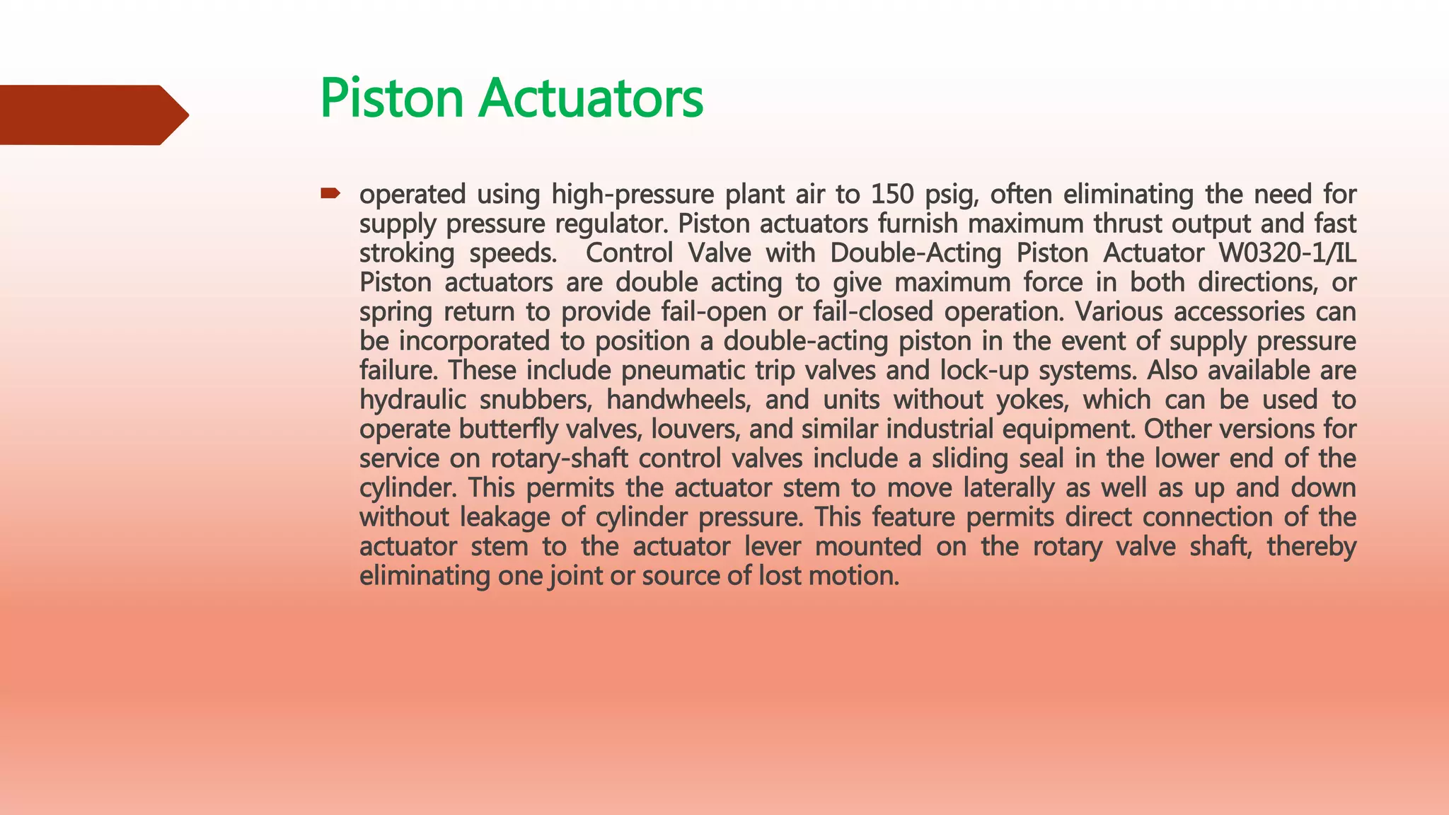 Piston Actuators
 operated using high-pressure plant air to 150 psig, often eliminating the need for
supply pressure regulator. Piston actuators furnish maximum thrust output and fast
stroking speeds. Control Valve with Double-Acting Piston Actuator W0320-1/IL
Piston actuators are double acting to give maximum force in both directions, or
spring return to provide fail-open or fail-closed operation. Various accessories can
be incorporated to position a double-acting piston in the event of supply pressure
failure. These include pneumatic trip valves and lock-up systems. Also available are
hydraulic snubbers, handwheels, and units without yokes, which can be used to
operate butterfly valves, louvers, and similar industrial equipment. Other versions for
service on rotary-shaft control valves include a sliding seal in the lower end of the
cylinder. This permits the actuator stem to move laterally as well as up and down
without leakage of cylinder pressure. This feature permits direct connection of the
actuator stem to the actuator lever mounted on the rotary valve shaft, thereby
eliminating one joint or source of lost motion.
 