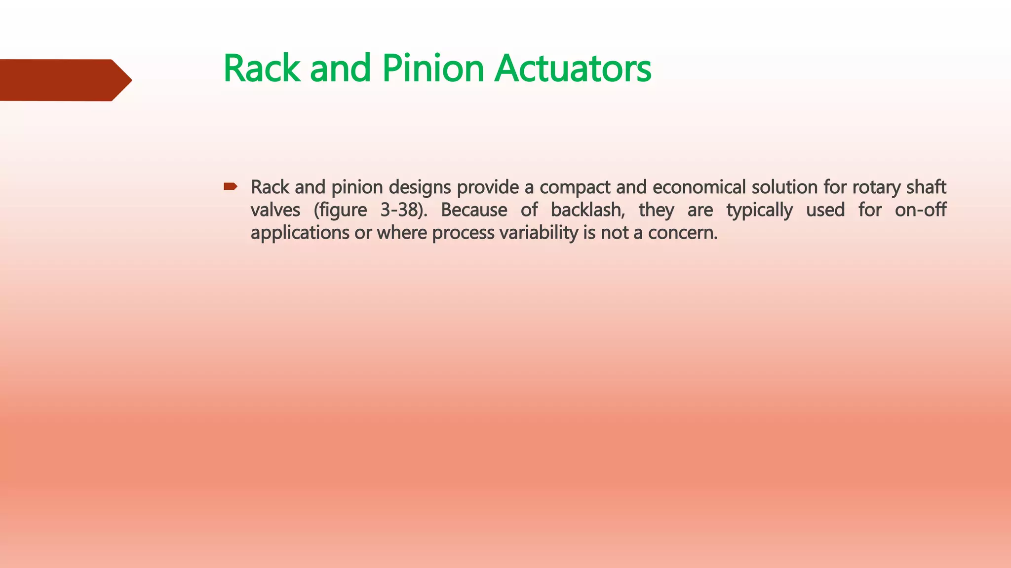 Rack and Pinion Actuators
 Rack and pinion designs provide a compact and economical solution for rotary shaft
valves (figure 3-38). Because of backlash, they are typically used for on-off
applications or where process variability is not a concern.
 