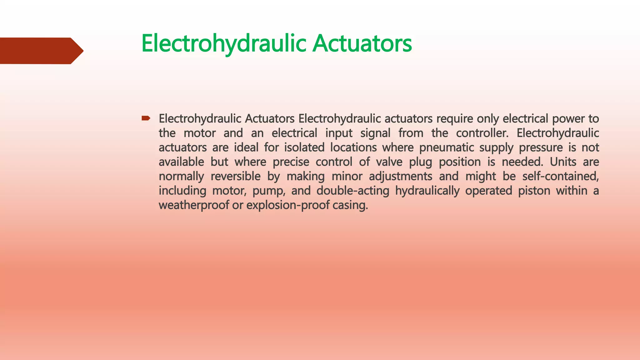 Electrohydraulic Actuators
 Electrohydraulic Actuators Electrohydraulic actuators require only electrical power to
the motor and an electrical input signal from the controller. Electrohydraulic
actuators are ideal for isolated locations where pneumatic supply pressure is not
available but where precise control of valve plug position is needed. Units are
normally reversible by making minor adjustments and might be self-contained,
including motor, pump, and double-acting hydraulically operated piston within a
weatherproof or explosion-proof casing.
 