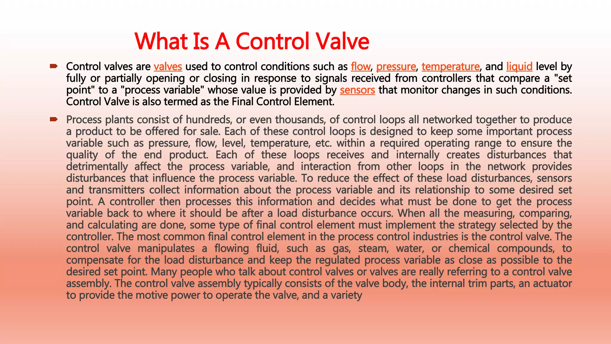 What Is A Control Valve
 Control valves are valves used to control conditions such as flow, pressure, temperature, and liquid level by
fully or partially opening or closing in response to signals received from controllers that compare a "set
point" to a "process variable" whose value is provided by sensors that monitor changes in such conditions.
Control Valve is also termed as the Final Control Element.
 Process plants consist of hundreds, or even thousands, of control loops all networked together to produce
a product to be offered for sale. Each of these control loops is designed to keep some important process
variable such as pressure, flow, level, temperature, etc. within a required operating range to ensure the
quality of the end product. Each of these loops receives and internally creates disturbances that
detrimentally affect the process variable, and interaction from other loops in the network provides
disturbances that influence the process variable. To reduce the effect of these load disturbances, sensors
and transmitters collect information about the process variable and its relationship to some desired set
point. A controller then processes this information and decides what must be done to get the process
variable back to where it should be after a load disturbance occurs. When all the measuring, comparing,
and calculating are done, some type of final control element must implement the strategy selected by the
controller. The most common final control element in the process control industries is the control valve. The
control valve manipulates a flowing fluid, such as gas, steam, water, or chemical compounds, to
compensate for the load disturbance and keep the regulated process variable as close as possible to the
desired set point. Many people who talk about control valves or valves are really referring to a control valve
assembly. The control valve assembly typically consists of the valve body, the internal trim parts, an actuator
to provide the motive power to operate the valve, and a variety
 