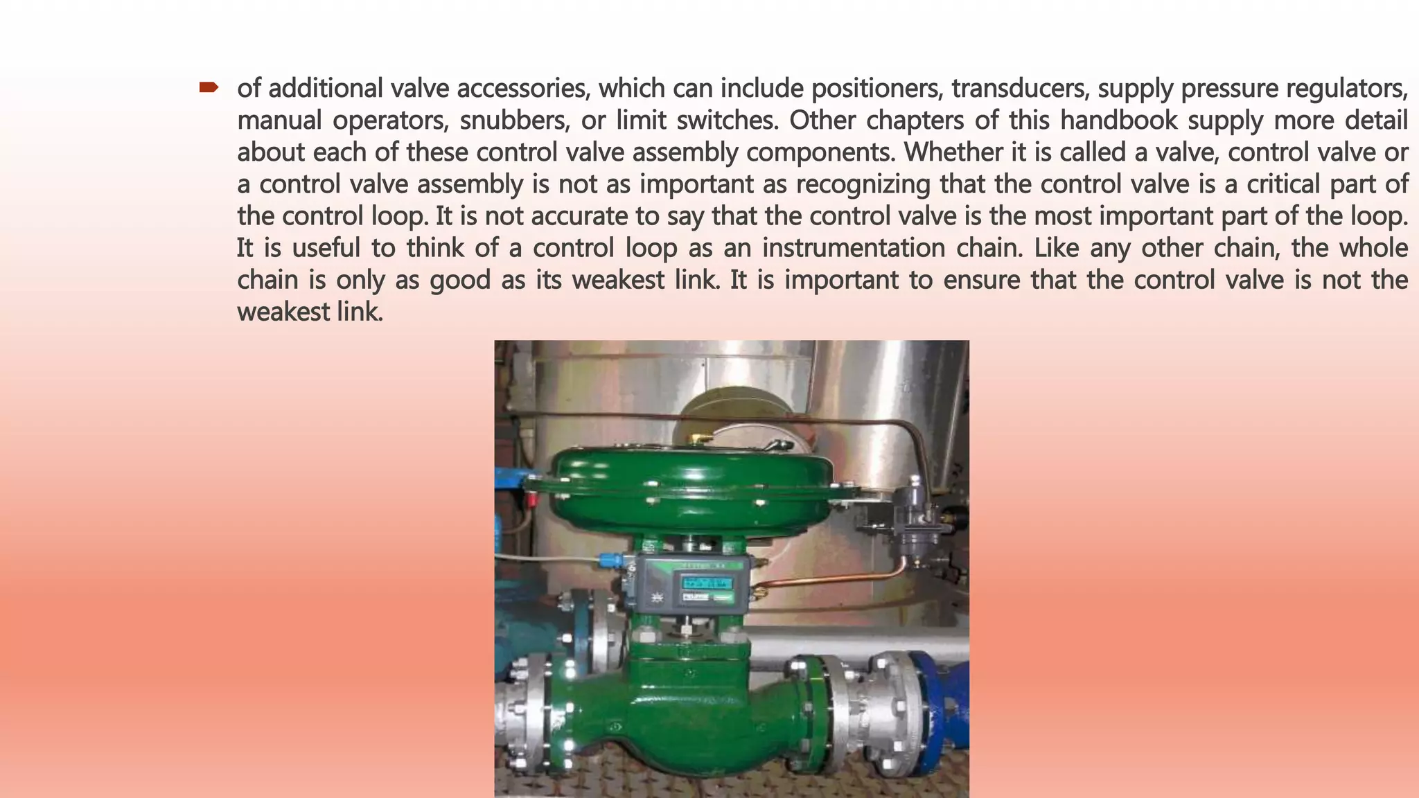  of additional valve accessories, which can include positioners, transducers, supply pressure regulators,
manual operators, snubbers, or limit switches. Other chapters of this handbook supply more detail
about each of these control valve assembly components. Whether it is called a valve, control valve or
a control valve assembly is not as important as recognizing that the control valve is a critical part of
the control loop. It is not accurate to say that the control valve is the most important part of the loop.
It is useful to think of a control loop as an instrumentation chain. Like any other chain, the whole
chain is only as good as its weakest link. It is important to ensure that the control valve is not the
weakest link.
 