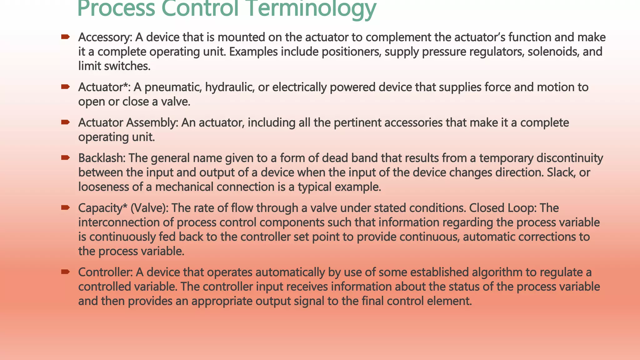 Process Control Terminology
 Accessory: A device that is mounted on the actuator to complement the actuator’s function and make
it a complete operating unit. Examples include positioners, supply pressure regulators, solenoids, and
limit switches.
 Actuator*: A pneumatic, hydraulic, or electrically powered device that supplies force and motion to
open or close a valve.
 Actuator Assembly: An actuator, including all the pertinent accessories that make it a complete
operating unit.
 Backlash: The general name given to a form of dead band that results from a temporary discontinuity
between the input and output of a device when the input of the device changes direction. Slack, or
looseness of a mechanical connection is a typical example.
 Capacity* (Valve): The rate of flow through a valve under stated conditions. Closed Loop: The
interconnection of process control components such that information regarding the process variable
is continuously fed back to the controller set point to provide continuous, automatic corrections to
the process variable.
 Controller: A device that operates automatically by use of some established algorithm to regulate a
controlled variable. The controller input receives information about the status of the process variable
and then provides an appropriate output signal to the final control element.
 
