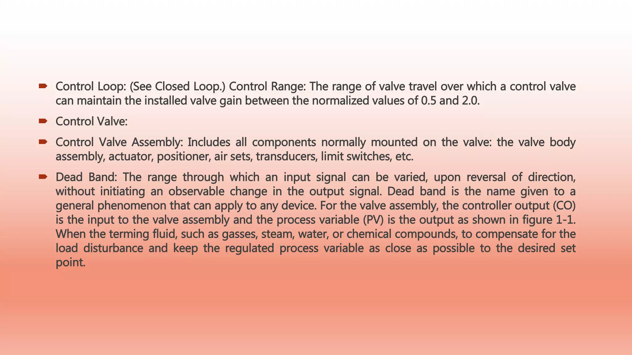  Control Loop: (See Closed Loop.) Control Range: The range of valve travel over which a control valve
can maintain the installed valve gain between the normalized values of 0.5 and 2.0.
 Control Valve:
 Control Valve Assembly: Includes all components normally mounted on the valve: the valve body
assembly, actuator, positioner, air sets, transducers, limit switches, etc.
 Dead Band: The range through which an input signal can be varied, upon reversal of direction,
without initiating an observable change in the output signal. Dead band is the name given to a
general phenomenon that can apply to any device. For the valve assembly, the controller output (CO)
is the input to the valve assembly and the process variable (PV) is the output as shown in figure 1-1.
When the terming fluid, such as gasses, steam, water, or chemical compounds, to compensate for the
load disturbance and keep the regulated process variable as close as possible to the desired set
point.
 