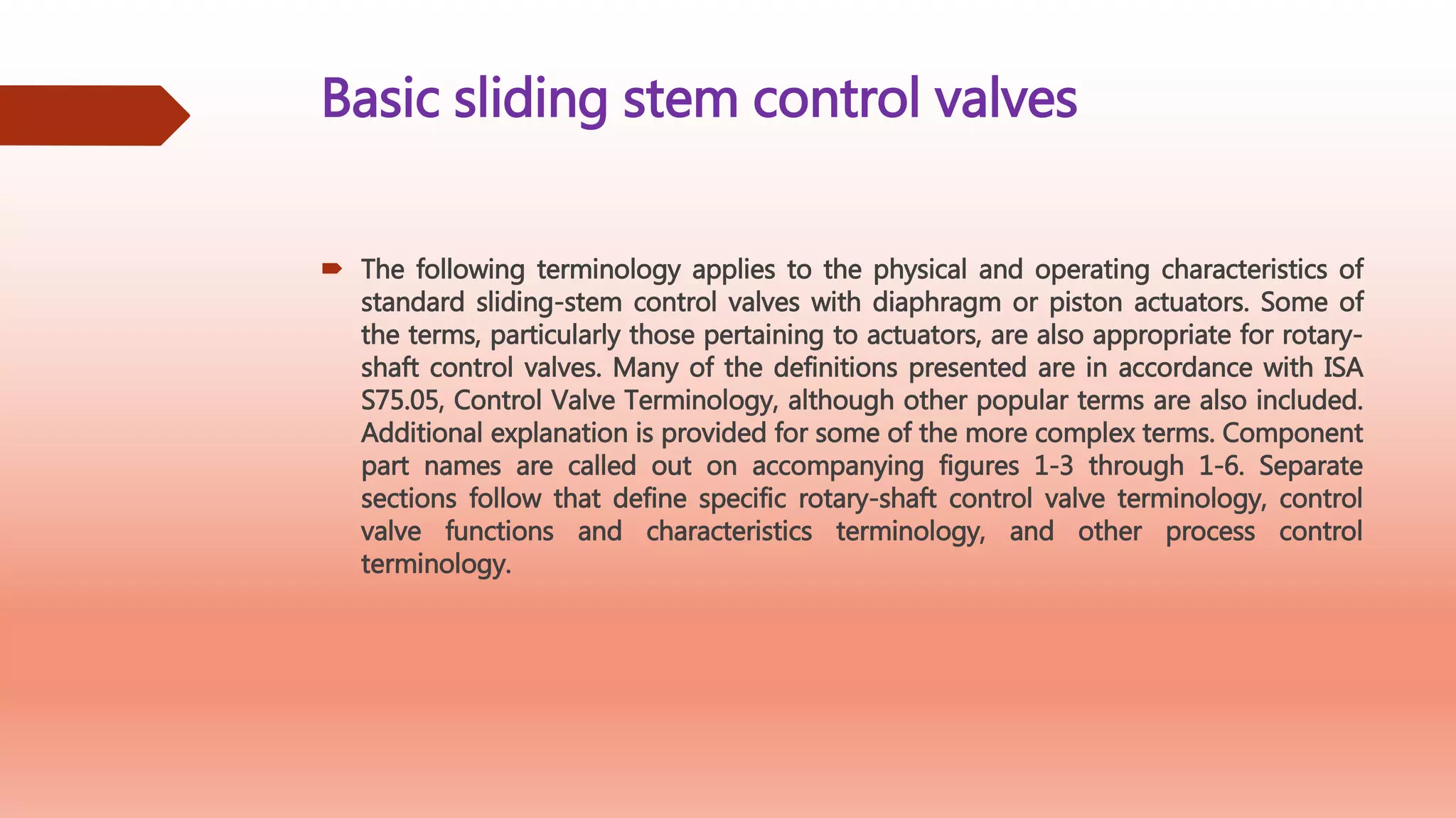 Basic sliding stem control valves
 The following terminology applies to the physical and operating characteristics of
standard sliding-stem control valves with diaphragm or piston actuators. Some of
the terms, particularly those pertaining to actuators, are also appropriate for rotary-
shaft control valves. Many of the definitions presented are in accordance with ISA
S75.05, Control Valve Terminology, although other popular terms are also included.
Additional explanation is provided for some of the more complex terms. Component
part names are called out on accompanying figures 1-3 through 1-6. Separate
sections follow that define specific rotary-shaft control valve terminology, control
valve functions and characteristics terminology, and other process control
terminology.
 