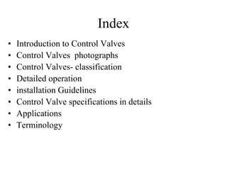 • Introduction to Control Valves
• Control Valves photographs
• Control Valves- classification
• Detailed operation
• installation Guidelines
• Control Valve specifications in details
• Applications
• Terminology
Index
 