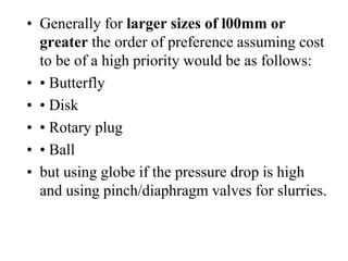 • Generally for larger sizes of l00mm or
greater the order of preference assuming cost
to be of a high priority would be as follows:
• • Butterfly
• • Disk
• • Rotary plug
• • Ball
• but using globe if the pressure drop is high
and using pinch/diaphragm valves for slurries.
 