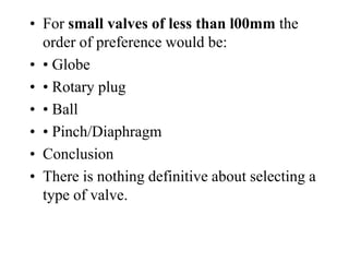 • For small valves of less than l00mm the
order of preference would be:
• • Globe
• • Rotary plug
• • Ball
• • Pinch/Diaphragm
• Conclusion
• There is nothing definitive about selecting a
type of valve.
 