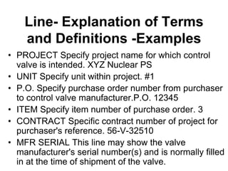 Line- Explanation of Terms
and Definitions -Examples
• PROJECT Specify project name for which control
valve is intended. XYZ Nuclear PS
• UNIT Specify unit within project. #1
• P.O. Specify purchase order number from purchaser
to control valve manufacturer.P.O. 12345
• ITEM Specify item number of purchase order. 3
• CONTRACT Specific contract number of project for
purchaser's reference. 56-V-32510
• MFR SERIAL This line may show the valve
manufacturer's serial number(s) and is normally filled
in at the time of shipment of the valve.
 