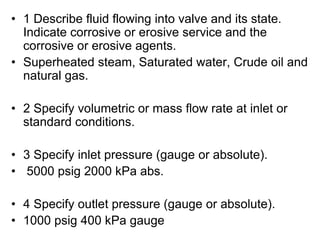 • 1 Describe fluid flowing into valve and its state.
Indicate corrosive or erosive service and the
corrosive or erosive agents.
• Superheated steam, Saturated water, Crude oil and
natural gas.
• 2 Specify volumetric or mass flow rate at inlet or
standard conditions.
• 3 Specify inlet pressure (gauge or absolute).
• 5000 psig 2000 kPa abs.
• 4 Specify outlet pressure (gauge or absolute).
• 1000 psig 400 kPa gauge
 
