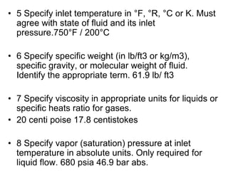 • 5 Specify inlet temperature in °F, °R, °C or K. Must
agree with state of fluid and its inlet
pressure.750°F / 200°C
• 6 Specify specific weight (in lb/ft3 or kg/m3),
specific gravity, or molecular weight of fluid.
Identify the appropriate term. 61.9 lb/ ft3
• 7 Specify viscosity in appropriate units for liquids or
specific heats ratio for gases.
• 20 centi poise 17.8 centistokes
• 8 Specify vapor (saturation) pressure at inlet
temperature in absolute units. Only required for
liquid flow. 680 psia 46.9 bar abs.
 