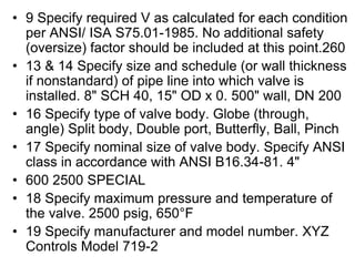 • 9 Specify required V as calculated for each condition
per ANSI/ ISA S75.01-1985. No additional safety
(oversize) factor should be included at this point.260
• 13 & 14 Specify size and schedule (or wall thickness
if nonstandard) of pipe line into which valve is
installed. 8" SCH 40, 15" OD x 0. 500" wall, DN 200
• 16 Specify type of valve body. Globe (through,
angle) Split body, Double port, Butterfly, Ball, Pinch
• 17 Specify nominal size of valve body. Specify ANSI
class in accordance with ANSI B16.34-81. 4"
• 600 2500 SPECIAL
• 18 Specify maximum pressure and temperature of
the valve. 2500 psig, 650°F
• 19 Specify manufacturer and model number. XYZ
Controls Model 719-2
 