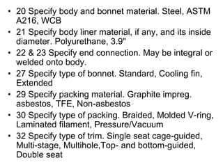 • 20 Specify body and bonnet material. Steel, ASTM
A216, WCB
• 21 Specify body liner material, if any, and its inside
diameter. Polyurethane, 3.9"
• 22 & 23 Specify end connection. May be integral or
welded onto body.
• 27 Specify type of bonnet. Standard, Cooling fin,
Extended
• 29 Specify packing material. Graphite impreg.
asbestos, TFE, Non-asbestos
• 30 Specify type of packing. Braided, Molded V-ring,
Laminated filament, Pressure/Vacuum
• 32 Specify type of trim. Single seat cage-guided,
Multi-stage, Multihole,Top- and bottom-guided,
Double seat
 