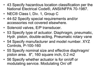 • 43 Specify hazardous location classification per the
National Electrical Code®, ANSI/NFPA 70-1987.
• NEC® Class I, Div. 1, Group C
• 44-52 Specify special requirements and/or
accessories not covered elsewhere.
• Solenoid valves, E/P transducer.
• 53 Specify type of actuator. Diaphragm, pneumatic,
Hydr. piston, double-acting, Pneumatic rotary vane
• 54 Specify manufacturer and model number. XYZ
Controls, P-100-160
• 55 Specify nominal size and effective diaphragm/
piston area. 8", 160 square inch, 0.2 m2
• 56 Specify whether actuator is for on/off or
modulating service. Modulating On/ off
 