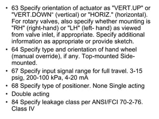 • 63 Specify orientation of actuator as "VERT.UP" or
"VERT.DOWN“ (vertical) or "HORIZ." (horizontal).
For rotary valves, also specify whether mounting is
"RH" (right-hand) or "LH" (left- hand) as viewed
from valve inlet, if appropriate. Specify additional
information as appropriate or provide sketch.
• 64 Specify type and orientation of hand wheel
(manual override), if any. Top-mounted Side-
mounted.
• 67 Specify input signal range for full travel. 3-15
psig, 200-100 kPa, 4-20 mA
• 68 Specify type of positioner. None Single acting
• Double acting
• 84 Specify leakage class per ANSI/FCI 70-2-76.
Class IV
 