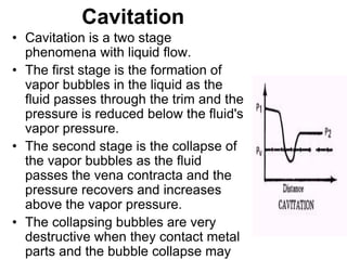 Cavitation
• Cavitation is a two stage
phenomena with liquid flow.
• The first stage is the formation of
vapor bubbles in the liquid as the
fluid passes through the trim and the
pressure is reduced below the fluid's
vapor pressure.
• The second stage is the collapse of
the vapor bubbles as the fluid
passes the vena contracta and the
pressure recovers and increases
above the vapor pressure.
• The collapsing bubbles are very
destructive when they contact metal
parts and the bubble collapse may
 