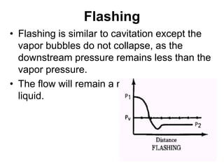 Flashing
• Flashing is similar to cavitation except the
vapor bubbles do not collapse, as the
downstream pressure remains less than the
vapor pressure.
• The flow will remain a mixture of vapor and
liquid.
 