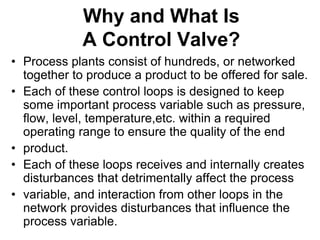 Why and What Is
A Control Valve?
• Process plants consist of hundreds, or networked
together to produce a product to be offered for sale.
• Each of these control loops is designed to keep
some important process variable such as pressure,
flow, level, temperature,etc. within a required
operating range to ensure the quality of the end
• product.
• Each of these loops receives and internally creates
disturbances that detrimentally affect the process
• variable, and interaction from other loops in the
network provides disturbances that influence the
process variable.
 