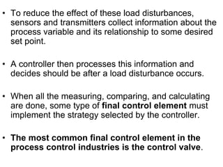 • To reduce the effect of these load disturbances,
sensors and transmitters collect information about the
process variable and its relationship to some desired
set point.
• A controller then processes this information and
decides should be after a load disturbance occurs.
• When all the measuring, comparing, and calculating
are done, some type of final control element must
implement the strategy selected by the controller.
• The most common final control element in the
process control industries is the control valve.
 