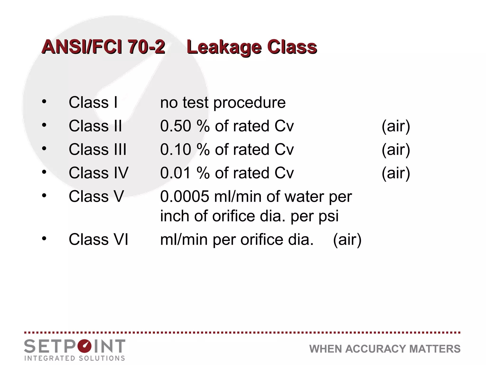 WHEN ACCURACY MATTERS
ANSI/FCI 70-2 Leakage ClassANSI/FCI 70-2 Leakage Class
• Class I no test procedure
• Class II 0.50 % of rated Cv (air)
• Class III 0.10 % of rated Cv (air)
• Class IV 0.01 % of rated Cv (air)
• Class V 0.0005 ml/min of water per
inch of orifice dia. per psi
• Class VI ml/min per orifice dia. (air)
 