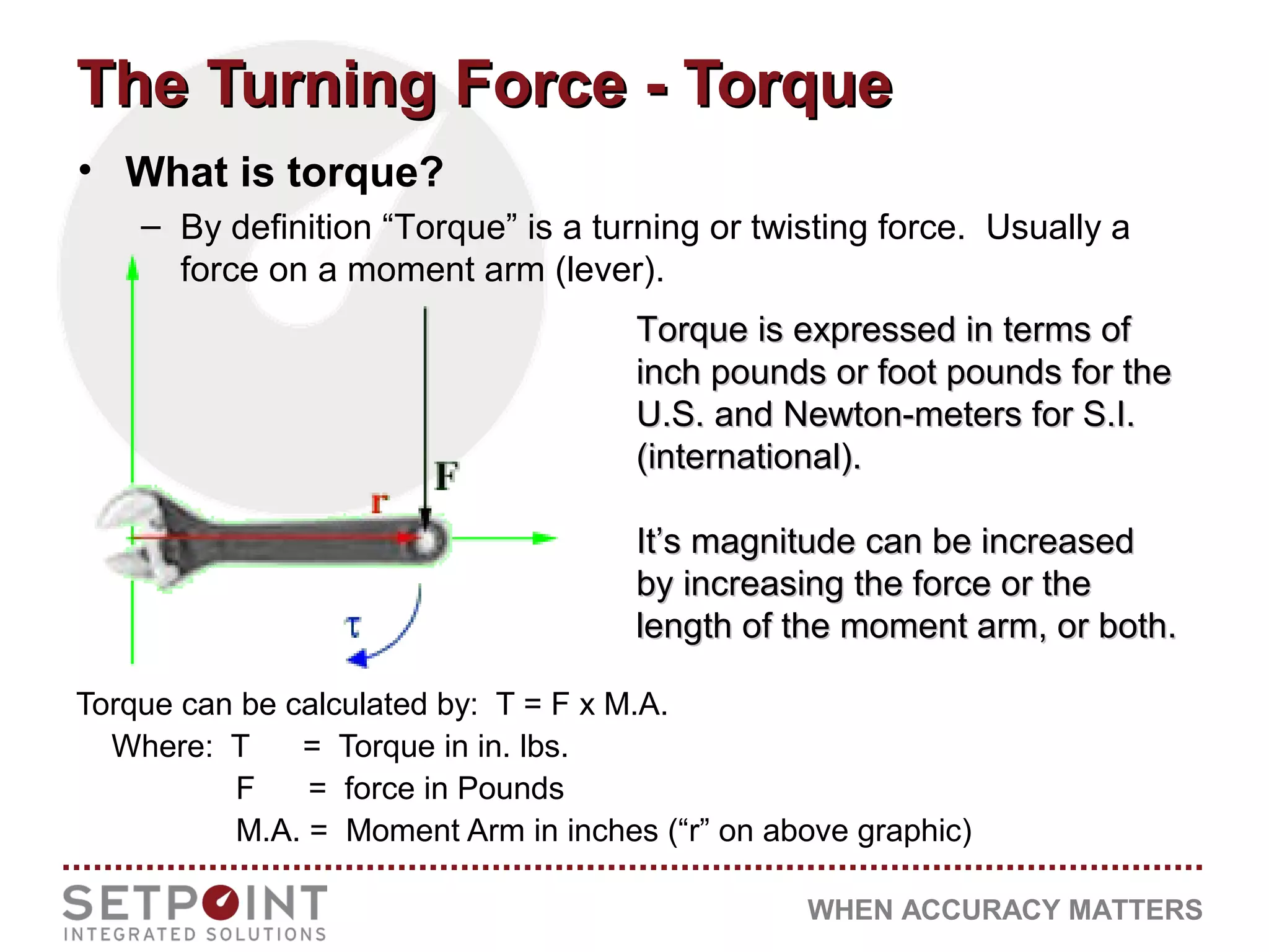 WHEN ACCURACY MATTERS
• What is torque?
– By definition “Torque” is a turning or twisting force. Usually a
force on a moment arm (lever).
Torque is expressed in terms ofTorque is expressed in terms of
inch pounds or foot pounds for theinch pounds or foot pounds for the
U.S. and Newton-meters for S.I.U.S. and Newton-meters for S.I.
(international).(international).
It’s magnitude can be increasedIt’s magnitude can be increased
by increasing the force or theby increasing the force or the
length of the moment arm, or both.length of the moment arm, or both.
The Turning Force - TorqueThe Turning Force - Torque
Torque can be calculated by: T = F x M.A.
Where: T = Torque in in. lbs.
F = force in Pounds
M.A. = Moment Arm in inches (“r” on above graphic)
 