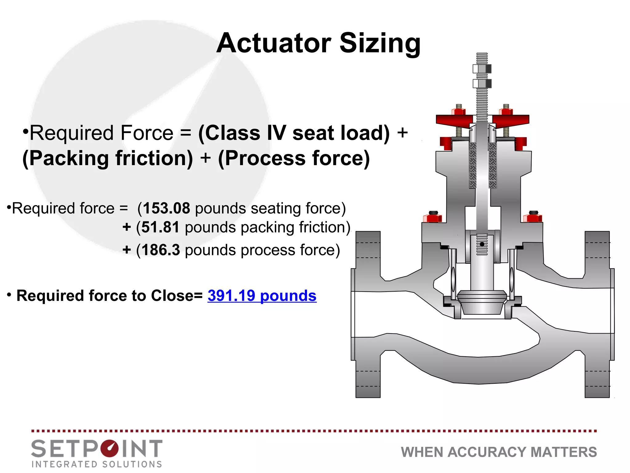 WHEN ACCURACY MATTERS
•Required Force = (Class IV seat load) +
(Packing friction) + (Process force)
•Required force = (153.08 pounds seating force)
+ (51.81 pounds packing friction)
+ (186.3 pounds process force)
• Required force to Close= 391.19 pounds
Actuator Sizing
 