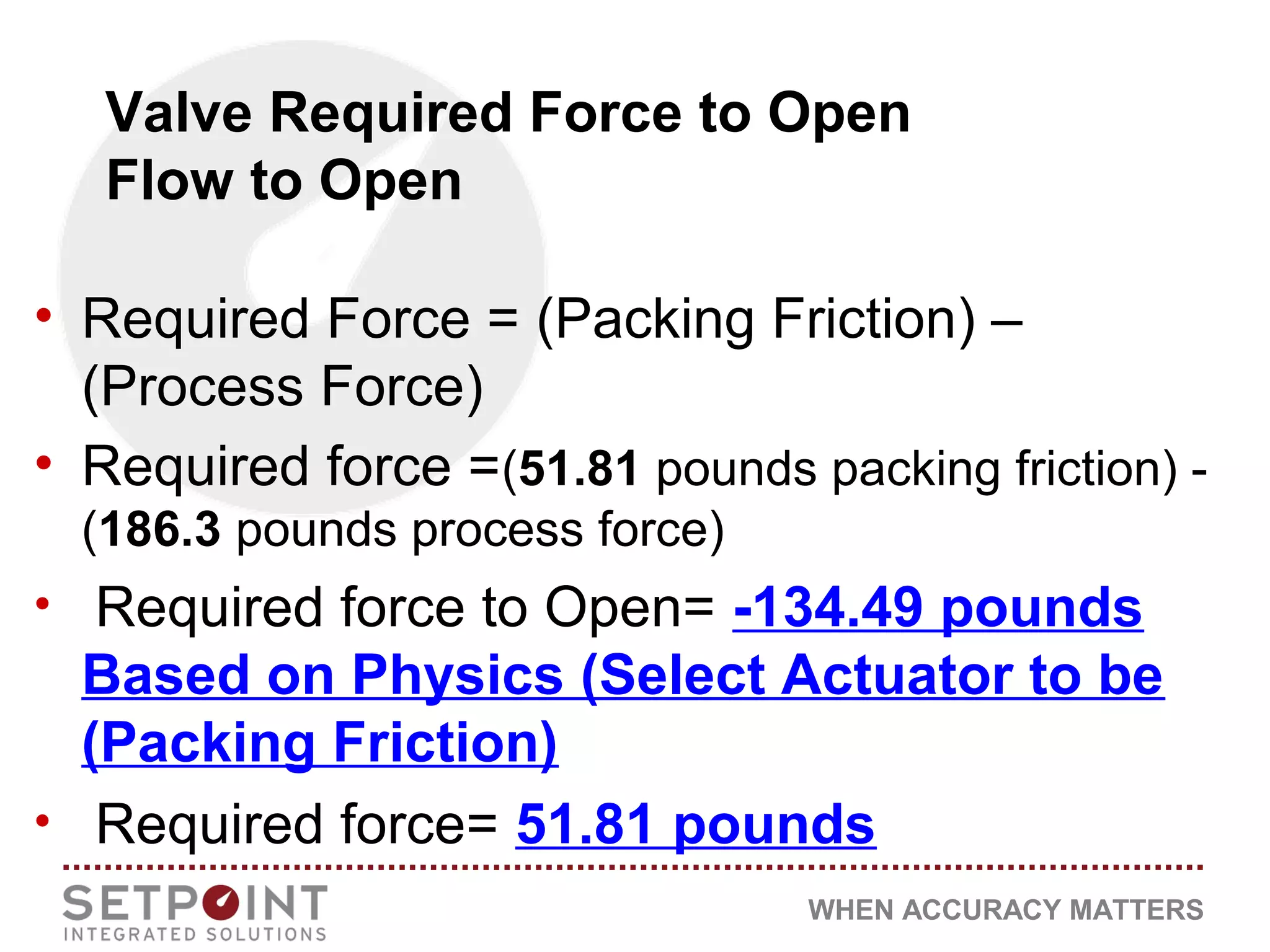 WHEN ACCURACY MATTERS
Valve Required Force to Open
Flow to Open
• Required Force = (Packing Friction) –
(Process Force)
• Required force =(51.81 pounds packing friction) -
(186.3 pounds process force)
• Required force to Open= -134.49 pounds
Based on Physics (Select Actuator to be
(Packing Friction)
• Required force= 51.81 pounds
 